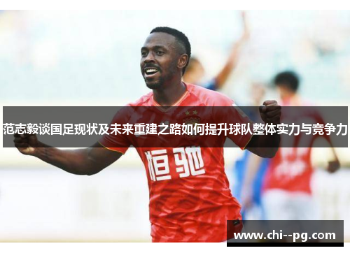 范志毅谈国足现状及未来重建之路如何提升球队整体实力与竞争力