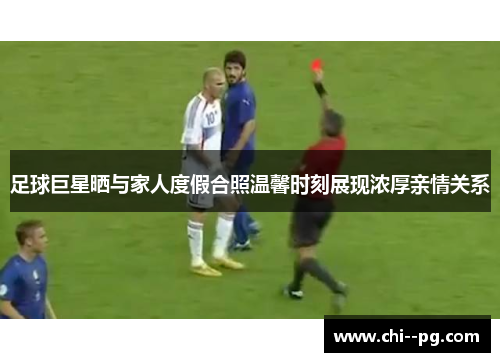 足球巨星晒与家人度假合照温馨时刻展现浓厚亲情关系