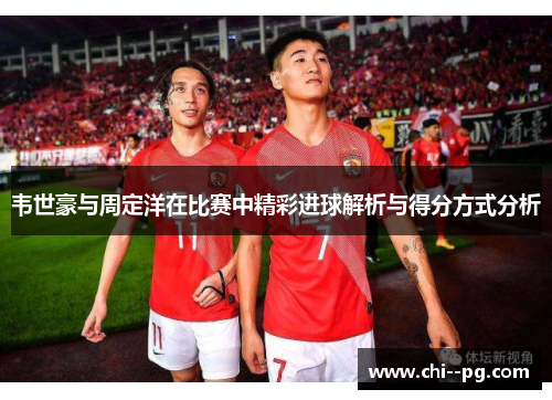 韦世豪与周定洋在比赛中精彩进球解析与得分方式分析