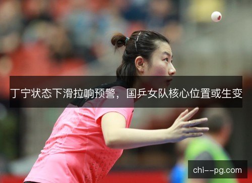 丁宁状态下滑拉响预警，国乒女队核心位置或生变
